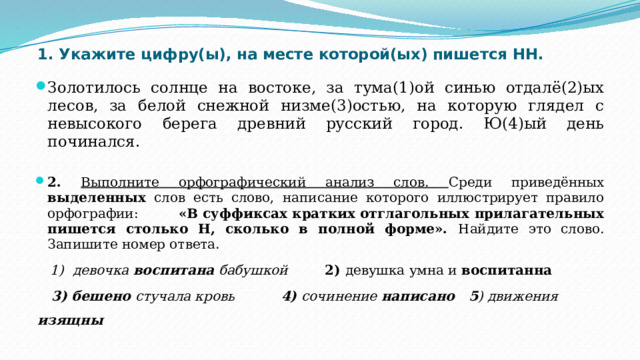 1. Укажите цифру(ы), на месте которой(ых) пишется НН. Золотилось солнце на востоке, за тума(1)ой синью отдалё(2)ых лесов, за белой снежной низме(3)остью, на которую глядел с невысокого берега древний русский город. Ю(4)ый день починался. 2. Выполните орфографический анализ слов. Среди приведённых выделенных слов есть слово, написание которого иллюстрирует правило орфографии: «В суффиксах кратких отглагольных прилагательных пишется столько Н, сколько в полной форме». Найдите это слово. Запишите номер ответа.  1) девочка воспитана бабушкой 2) девушка умна и воспитанна  3) бешено стучала кровь 4) сочинение написано   5 ) движения изящны  