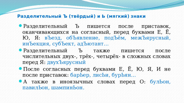 Разделительный Ъ (твёрдый) и Ь (мягкий) знаки Разделительный Ъ пишется после приставок, оканчивающихся на согласный, перед буквами Е, Ё, Ю, Я: вЪезд, обЪявление, подЪём, межЪярусный, инЪекция, субЪект, адЪютант… Разделительный Ъ также пишется после числительных двух-, трёх-, четырёх- в сложных словах перед Я: двухЪярусный После согласных перед буквами Е, Ё, Ю, Я, И не после приставок: барЬер, лисЬи, бурЬян… А также в иноязычных словах перед О: булЬон, павилЬон, шампинЬон. 