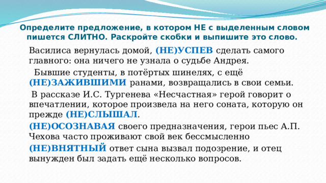    Определите предложение, в котором НЕ с выделенным словом пишется СЛИТНО. Раскройте скобки и выпишите это слово. Василиса вернулась домой, (НЕ)УСПЕВ сделать самого главного: она ничего не узнала о судьбе Андрея.  Бывшие студенты, в потёртых шинелях, с ещё (НЕ)ЗАЖИВШИМИ ранами, возвращались в свои семьи.  В рассказе И.С. Тургенева «Несчастная» герой говорит о впечатлении, которое произвела на него соната, которую он прежде (НЕ)СЛЫШАЛ . (НЕ)ОСОЗНАВАЯ своего предназначения, герои пьес А.П. Чехова часто проживают свой век бессмысленно (НЕ)ВНЯТНЫЙ ответ сына вызвал подозрение, и отец вынужден был задать ещё несколько вопросов. 