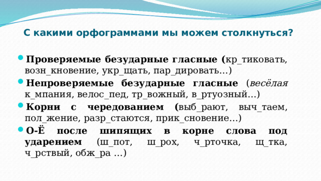 С какими орфограммами мы можем столкнуться? Проверяемые безударные гласные ( кр_тиковать, возн_кновение, укр_щать, пар_дировать…) Непроверяемые безударные гласные ( весёлая к_мпания, велос_пед, тр_вожный, в_ртуозный…) Корни с чередованием ( выб_рают, выч_таем, пол_жение, разр_стаются, прик_сновение…) О-Ё после шипящих в корне слова под ударением (ш_пот, ш_рох, ч_рточка, щ_тка, ч_рствый, обж_ра …) 