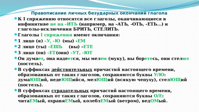 Правописание личных безударных окончаний глагола К I спряжению относятся все глаголы, оканчивающиеся в инфинитиве не на –ИТЬ (например, на –АТЬ, -ОТЬ, -ЕТЬ…) и глаголы-исключения БРИТЬ, СТЕЛИТЬ. Глаголы I спряжения имеют окончания: 1 лицо (я) –У, -Ю    (мы) - ЕМ 2 лицо (ты) –ЕШЬ    (вы) – ЕТЕ 3 лицо (он) –ЕТ    (они) –УТ, -ЮТ Он дума ет ,  она наде ет ся,  мы мел ем (муку), вы бор ете сь,  они стел ют (постель). В суффиксах действительных причастий настоящего времени, образованных от таких глаголов, сохраняются буквы У/Ю : дума ЮЩ ий, неде ЮЩ ийся, мел ЮЩ ий (всякую чепуху), стел ЮЩ ий (постель). В суффиксах страдательных причастий настоящего времени, образованных от таких глаголов, сохраняются буквы О/Е : чита ЕМ ый, охраня ЕМ ый, колебл ЕМ ый (ветром), вед ОМ ый.   