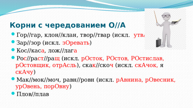 Корни с чередованием О//А Гор//гар, клон//клан, твор//твар (искл. утвАрь ) Зар//зор (искл. зОревать ) Кос//кас а , лож//лаг а Ро с //ра ст //ра щ (искл. рОсток, РОстов, РОстислав, рОстовщик, отрАсль ), ска к //ско ч (искл. скАчок, я скАчу ) Мак//мок//моч, равн//ровн (искл. рАвнина, рОвесник, урОвень, порОвну ) Плов//плав 