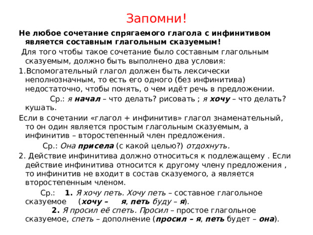 Запомни! Не любое сочетание спрягаемого глагола с инфинитивом является составным глагольным сказуемым!  Для того чтобы такое сочетание было составным глагольным сказуемым, должно быть выполнено два условия: 1.Вспомогательный глагол должен быть лексически неполнозначным, то есть его одного (без инфинитива) недостаточно, чтобы понять, о чем идёт речь в предложении.  Cр.:  я  начал  – что делать? рисовать ;  я  хочу  – что делать? кушать. Если в сочетании «глагол + инфинитив» глагол знаменательный, то он один является простым глагольным сказуемым, а инфинитив – второстепенный член предложения.  Ср.:  Она  присела  (с какой целью?)  отдохнуть. 2. Действие инфинитива должно относиться к подлежащему . Если действие инфинитива относится к другому члену предложения , то инфинитив не входит в состав сказуемого, а является второстепенным членом.  Ср.: 1.   Я хочу петь. Хочу петь  – составное глагольное сказуемое ( хочу – я ,  петь   буду  –  я ).   2.   Я просил её спеть. Просил  – простое глагольное сказуемое,  спеть  – дополнение ( просил – я ,  петь  будет –  она ). 