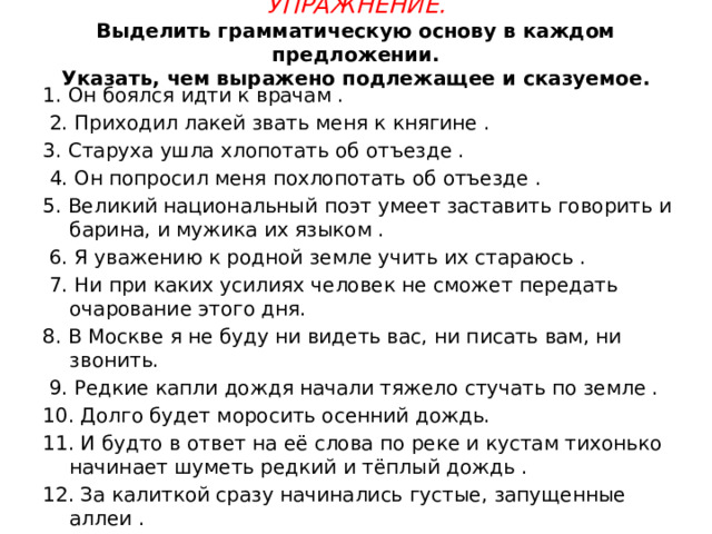 Упражнение.  Выделить грамматическую основу в каждом предложении.  Указать, чем выражено подлежащее и сказуемое. 1. Он боялся идти к врачам .  2. Приходил лакей звать меня к княгине . 3. Старуха ушла хлопотать об отъезде .  4. Он попросил меня похлопотать об отъезде . 5. Великий национальный поэт умеет заставить говорить и барина, и мужика их языком .  6. Я уважению к родной земле учить их стараюсь .  7. Ни при каких усилиях человек не сможет передать очарование этого дня. 8. В Москве я не буду ни видеть вас, ни писать вам, ни звонить.  9. Редкие капли дождя начали тяжело стучать по земле . 10. Долго будет моросить осенний дождь. 11. И будто в ответ на её слова по реке и кустам тихонько начинает шуметь редкий и тёплый дождь . 12. За калиткой сразу начинались густые, запущенные аллеи . 13. Антоненко приказал людям покинуть баржу . 