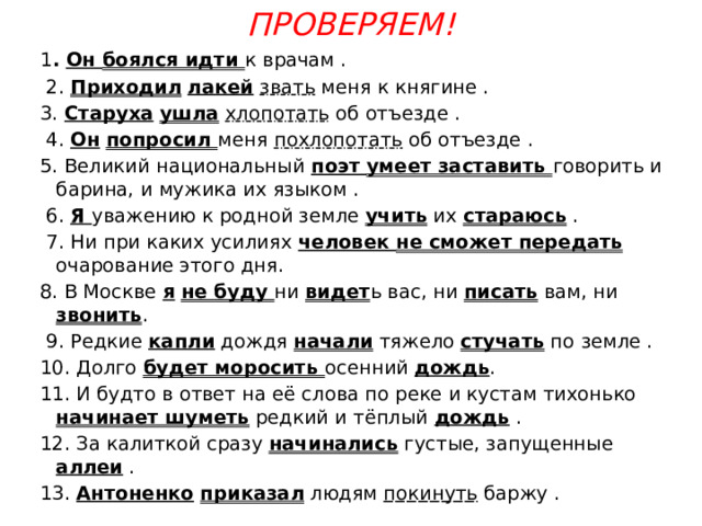 Проверяем!   1 . Он боялся идти к врачам .  2. Приходил  лакей  звать меня к княгине . 3. Старуха  ушла  хлопотать об отъезде .  4. Он  попросил меня похлопотать об отъезде . 5. Великий национальный поэт умеет заставить говорить и барина, и мужика их языком .  6. Я уважению к родной земле учить их стараюсь .  7. Ни при каких усилиях человек не сможет передать очарование этого дня. 8. В Москве я  не буду ни видет ь вас, ни писать вам, ни звонить .  9. Редкие капли дождя начали тяжело стучать по земле . 10. Долго будет моросить осенний дождь . 11. И будто в ответ на её слова по реке и кустам тихонько начинает шуметь редкий и тёплый дождь . 12. За калиткой сразу начинались густые, запущенные аллеи . 13. Антоненко  приказал людям покинуть баржу . 