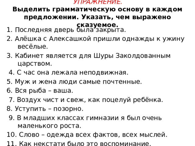 Упражнение.  Выделить грамматическую основу в каждом предложении. Указать, чем выражено сказуемое.   1. Последняя дверь была закрыта. 2. Алёшка с Алексашкой пришли однажды к ужину весёлые. 3. Кабинет является для Шуры Заколдованным царством.  4. С час она лежала неподвижная. 5. Муж и жена люди самые почтенные. 6. Вся рыба – ваша.  7. Воздух чист и свеж, как поцелуй ребёнка. 8. Уступить – позорно.  9. В младших классах гимназии я был очень маленького роста. 10. Слово – одежда всех фактов, всех мыслей. 11. Как некстати было это воспоминание. 12. Все явления природы одеты работой нашего разума в слова. 