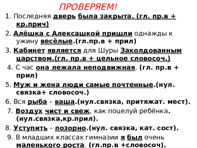 Проверяем!   1. Последняя дверь  была закрыта. (гл. пр.в + кр.прич) 2. Алёшка с Алексашкой пришли однажды к ужину весёлые .(гл.пр.в + прил) 3. Кабинет  является для Шуры Заколдованным царством.(гл. пр.в + цельное словосоч.)  4. С час она лежала неподвижная . (гл. пр.в + прил) 5. Муж и жена люди самые почтенные .(нул. связка+ словосоч.) 6. Вся рыба – ваша .(нул.связка, притяжат. мест).  7. Воздух  чист и свеж , как поцелуй ребёнка .(нул.связка,кр.прил). 8. Уступить – позорно .(нул. связка, кат. сост).  9. В младших классах гимназии я  был очень маленького роста . (гл.пр.в +словосоч). 10. Слово – одежда всех фактов, всех мыслей .(нул.связка+ сущ). 11. Как некстати было это воспоминание . (гл.пр.в + наречие). 12. Все явления природы одеты работой нашего разума в слова. 
