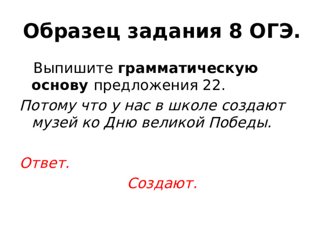 Образец задания 8 ОГЭ.  Выпишите грамматическую основу предложения 22. Потому что у нас в школе создают музей ко Дню великой Победы.  Ответ. Создают. 