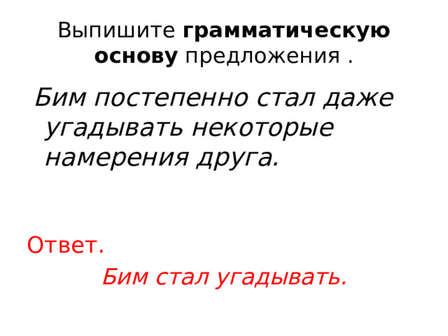 Выпишите  грамматическую основу  предложения .  Бим постепенно стал даже угадывать некоторые намерения друга.  Ответ. Бим стал угадывать. 
