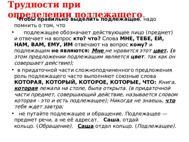 Трудности при определении подлежащего .  Чтобы правильно выделить подлежащее , надо помнить о том, что  подлежащее обозначает действующее лицо (предмет) и отвечает на вопрос кто? что? Слова МНЕ, ТЕБЕ, ЕЙ, НАМ, ВАМ, ЕМУ, ИМ отвечают на вопрос кому? и подлежащим не являются: Мне  не нравится этот цвет . ( в этом предложении подлежащим является  цвет . так как он совершает действие);  в придаточной части сложноподчиненного предложения роль подлежащего часто выполняют союзные слова КОТОРАЯ, КОТОРЫЙ, КОТОРОЕ, КОТОРЫЕ, ЧТО:  Книга, которая лежала на столе, была открыта. (в придаточной части предмет, совершающий действие, называется словом которая - это и есть подлежащее); Никогда не знаешь, что тебя ждет завтра;  не путайте подлежащее и обращение. Подлежащее — предмет речи, а не её адресат. Саша , отдай кольцо. ( Обращение) . Саша отдал кольцо. ( Подлежащее) . 