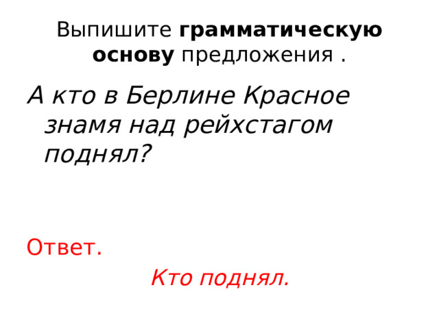 Выпишите  грамматическую основу  предложения . А кто в Берлине Красное знамя над рейхстагом поднял? Ответ. Кто поднял. 