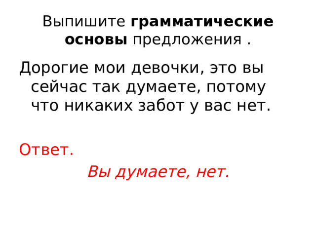 Выпишите  грамматические основы  предложения . Дорогие мои девочки, это вы сейчас так думаете, потому что никаких забот у вас нет. Ответ. Вы думаете, нет. 