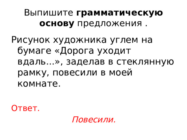 Выпишите  грамматическую основу  предложения . Рисунок художника углем на бумаге «Дорога уходит вдаль...», заделав в стеклянную рамку, повесили в моей комнате. Ответ. Повесили. 