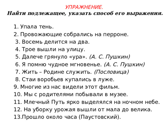 Упражнение.  Найти подлежащее, указать способ его выражения. 1. Упала тень.                 2. Провожающие собрались на перроне.         3. Восемь делится на два.              4. Трое вышли на улицу.        5. Далече грянуло «ура».  (А. С. Пушкин)           6. Я помню чудное мгновенье.  (А. С. Пушкин)             7. Жить – Родине служить.  (Пословица)               8. Стаи воробьев купались в луже. 9. Многие из нас видели этот фильм. 10. Мы с родителями побывали в музее. 11. Млечный Путь ярко выделялся на ночном небе. 12. На уборку урожая вышли от мала до велика. 13.Прошло около часа (Паустовский). 