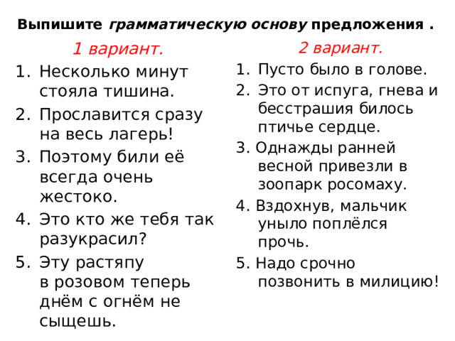 Выпишите  грамматическую основу  предложения . 1 вариант.  2 вариант. Несколько минут стояла тишина.  Прославится сразу на весь лагерь!  Поэтому били её всегда очень жестоко.  Это кто же тебя так разукрасил? Эту растяпу в розовом теперь днём с огнём не сыщешь.  Пусто было в голове.  Это от испуга, гнева и бесстрашия билось птичье сердце. 3. Однажды ранней весной привезли в зоопарк росомаху.  4. Вздохнув, мальчик уныло поплёлся прочь. 5. Надо срочно позвонить в милицию! 