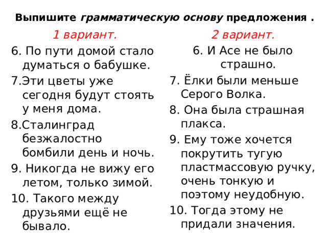 Выпишите  грамматическую основу  предложения . 1 вариант. 2 вариант. 6. По пути домой стало думаться о бабушке. 6. И Асе не было страшно. 7.Эти цветы уже сегодня будут стоять у меня дома. 7. Ёлки были меньше Серого Волка.  8.Сталинград безжалостно бомбили день и ночь. 8. Она была страшная плакса. 9. Никогда не вижу его летом, только зимой. 9. Ему тоже хочется покрутить тугую пластмассовую ручку, очень тонкую и поэтому неудобную. 10. Такого между друзьями ещё не бывало. 10. Тогда этому не придали значения.  