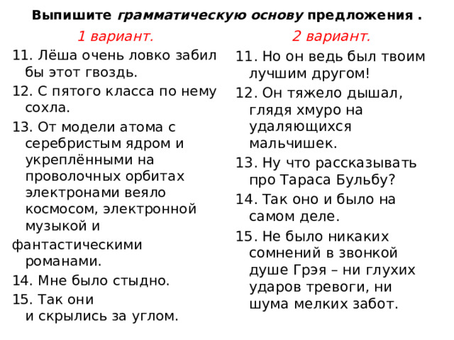 Выпишите  грамматическую основу  предложения . 1 вариант. 2 вариант. 11. Лёша очень ловко забил бы этот гвоздь. 11. Но он ведь был твоим лучшим другом!  12. С пятого класса по нему сохла. 12. Он тяжело дышал, глядя хмуро на удаляющихся мальчишек. 13. От модели атома с серебристым ядром и укреплёнными на проволочных орбитах электронами веяло космосом, электронной музыкой и 13. Ну что рассказывать про Тараса Бульбу?  фантастическими романами. 14. Так оно и было на самом деле.  14. Мне было стыдно. 15. Не было никаких сомнений в звонкой душе Грэя – ни глухих ударов тревоги, ни шума мелких забот.  15. Так они   и скрылись за углом. 