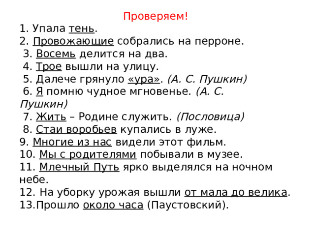 Проверяем! 1. Упала  тень .                 2.  Провожающие  собрались на перроне.         3.  Восемь  делится на два.              4.  Трое  вышли на улицу.        5. Далече грянуло  «ура» .  (А. С. Пушкин)           6.  Я  помню чудное мгновенье.  (А. С. Пушкин)             7.  Жить  – Родине служить.  (Пословица)               8.  Стаи воробьев  купались в луже. 9.  Многие из нас  видели этот фильм. 10.  Мы с родителями  побывали в музее. 11.  Млечный Путь  ярко выделялся на ночном небе. 12. На уборку урожая вышли  от мала до велика . 13.Прошло  около часа  (Паустовский). 