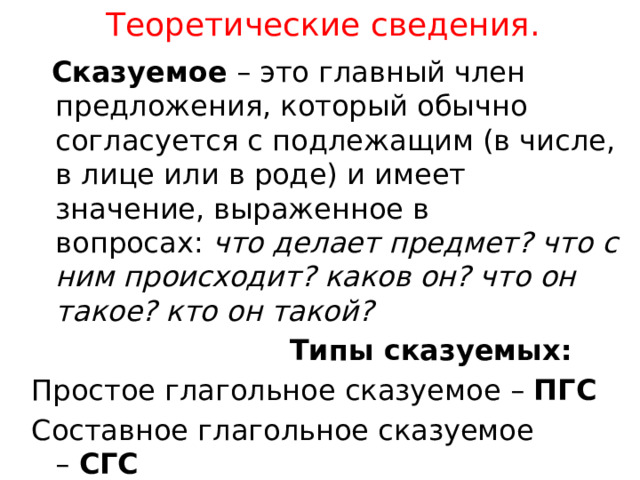 Теоретические сведения.  Сказуемое  – это главный член предложения, который обычно согласуется с подлежащим (в числе, в лице или в роде) и имеет значение, выраженное в вопросах:  что делает предмет? что с ним происходит? каков он? что он такое? кто он такой?  Типы сказуемых: Простое глагольное сказуемое –  ПГС Составное глагольное сказуемое –  СГС Составное именное сказуемое –  СИС 