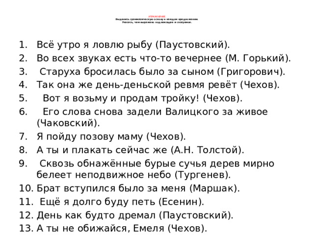    Упражнение.  Выделить грамматическую основу в каждом предложении.  Указать, чем выражено подлежащее и сказуемое.    Всё утро я ловлю рыбу (Паустовский). Во всех звуках есть что-то вечернее (М. Горький).  Старуха бросилась было за сыном (Григорович). Так она же день-деньской ревмя ревёт (Чехов).  Вот я возьму и продам тройку! (Чехов).  Его слова снова задели Валицкого за живое (Чаковский). Я пойду позову маму (Чехов). А ты и плакать сейчас же (А.Н. Толстой).  Сквозь обнажённые бурые сучья дерев мирно белеет неподвижное небо (Тургенев). Брат вступился было за меня (Маршак).  Ещё я долго буду петь (Есенин). День как будто дремал (Паустовский). А ты не обижайся, Емеля (Чехов).  