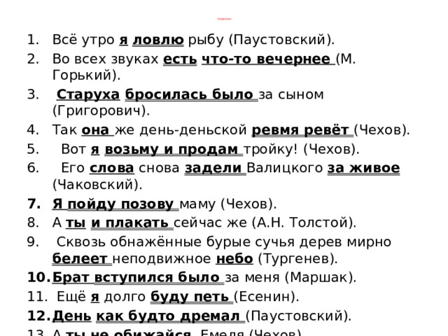    Проверяем!    Всё утро я  ловлю рыбу (Паустовский). Во всех звуках есть  что-то вечернее (М. Горький).  Старуха  бросилась было за сыном (Григорович). Так она же день-деньской ревмя ревёт (Чехов).  Вот я  возьму и продам тройку! (Чехов).  Его слова снова задели Валицкого за живое (Чаковский). Я пойду позову маму (Чехов). А ты  и плакать сейчас же (А.Н. Толстой).  Сквозь обнажённые бурые сучья дерев мирно белеет неподвижное небо (Тургенев). Брат вступился было за меня (Маршак).  Ещё я долго буду петь (Есенин). День  как будто дремал (Паустовский). А ты  не обижайся , Емеля (Чехов).  