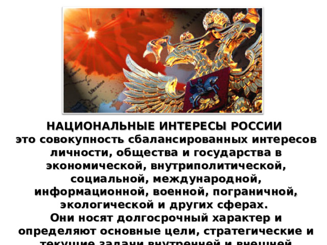НАЦИОНАЛЬНЫЕ ИНТЕРЕСЫ РОССИИ  это совокупность сбалансированных интересов личности, общества и государства в экономической, внутриполитической, социальной, международной, информационной, военной, пограничной, экологической и других сферах. Они носят долгосрочный характер и определяют основные цели, стратегические и текущие задачи внутренней и внешней политики государства. 