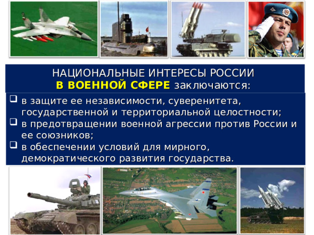 НАЦИОНАЛЬНЫЕ ИНТЕРЕСЫ РОССИИ В ВОЕННОЙ СФЕРЕ заключаются: в защите ее независимости, суверенитета, государственной и территориальной целостности; в предотвращении военной агрессии против России и ее союзников; в обеспечении условий для мирного, демократического развития государства. 