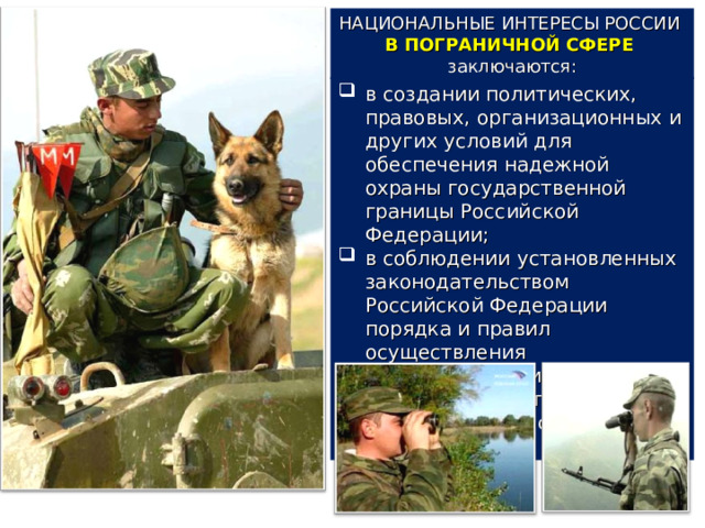 НАЦИОНАЛЬНЫЕ ИНТЕРЕСЫ РОССИИ В ПОГРАНИЧНОЙ СФЕРЕ заключаются: в создании политических, правовых, организационных и других условий для обеспечения надежной охраны государственной границы Российской Федерации; в соблюдении установленных законодательством Российской Федерации порядка и правил осуществления экономической и иных видов деятельности в пограничном пространстве Российской Федерации. 