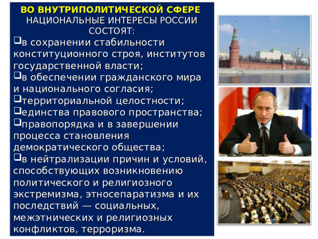 ВО ВНУТРИПОЛИТИЧЕСКОЙ СФЕРЕ НАЦИОНАЛЬНЫЕ ИНТЕРЕСЫ РОССИИ СОСТОЯТ: в сохранении стабильности конституционного строя, институтов государственной власти; в обеспечении гражданского мира и национального согласия; территориальной целостности; единства правового пространства; правопорядка и в завершении процесса становления демократического общества; в нейтрализации причин и условий, способствующих возникновению политического и религиозного экстремизма, этносепаратизма и их последствий — социальных, межэтнических и религиозных конфликтов, терроризма. 