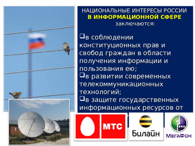 НАЦИОНАЛЬНЫЕ ИНТЕРЕСЫ РОССИИ В ИНФОРМАЦИОННОЙ СФЕРЕ  заключаются: в соблюдении конституционных прав и свобод граждан в области получения информации и пользования ею; в развитии современных телекоммуникационных технологий; в защите государственных информационных ресурсов от несанкционированного доступа. 