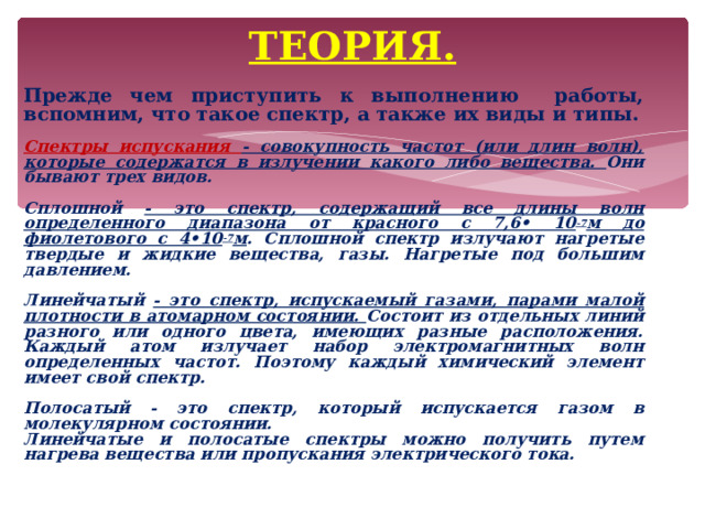  ТЕОРИЯ.      Прежде чем приступить к выполнению работы, вспомним, что такое спектр, а также их виды и типы.   Спектры испускания - совокупность частот (или длин волн), которые содержатся в излучении какого либо вещества. Они бывают трех видов.  Сплошной - это спектр, содержащий все длины волн определенного диапазона от красного с 7,6• 10 -7 м до фиолетового с 4•10 -7 м . Сплошной спектр излучают нагретые твердые и жидкие вещества, газы. Нагретые под большим давлением.  Линейчатый - это спектр, испускаемый газами, парами малой плотности в атомарном состоянии. Состоит из отдельных линий разного или одного цвета, имеющих разные расположения. Каждый атом излучает набор электромагнитных волн определенных частот. Поэтому каждый химический элемент имеет свой спектр.  Полосатый - это спектр, который испускается газом в молекулярном состоянии. Линейчатые и полосатые спектры можно получить путем нагрева вещества или пропускания электрического тока.              