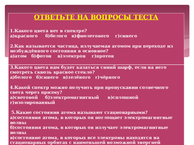 ОТВЕТЬТЕ НА ВОПРОСЫ ТЕСТА  1.Какого цвета нет в спектре? а)красного б)белого в)фиолетового г)синего  2.Как называется частица, излучаемая атомом при переходе из возбуждённого состояния в основное? а)атом б)фотон в)электрон г)протон  3.Какого цвета нам будет казаться синий шарф, если на него смотреть сквозь красное стекло? а)белого б)синего в)зелёного г)чёрного   4.Какой спектр можно получить при пропускании солнечного света через призму? а)световой б)электромагнитный в)сплошной г)изолированный    5.Какие состояния атома называют стационарными? а)состояния атома, в которых он поглощает электромагнитные волны б)состояния атома, в которых он излучает электромагнитные волны в)состояние атома, в которых все электроны находятся на стационарных орбитах с наименьшей возможной энергией г)состояния атома, в которых он не излучает и не поглощает электромагнитные волны    