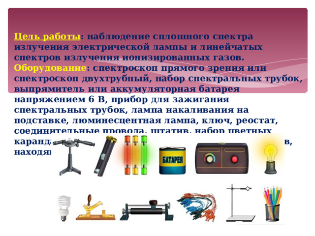 Цель работы : наблюдение сплошного спектра излучения электрической лампы и линейчатых спектров излучения ионизированных газов. Оборудование : спектроскоп прямого зрения или спектроскоп двухтрубный, набор спектральных трубок, выпрямитель или аккумуляторная батарея напряжением 6 В, прибор для зажигания спектральных трубок, лампа накаливания на подставке, люминесцентная лампа, ключ, реостат, соединительные провода, штатив, набор цветных карандашей, таблицы со спектрами излучения газов, находящихся в спектральных трубках.  