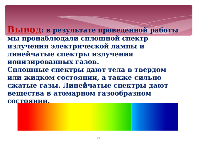Вывод : в результате проведенной работы мы пронаблюдали сплошной спектр излучения электрической лампы и линейчатые спектры излучения ионизированных газов. Сплошные спектры дают тела в твердом или жидком состоянии, а также сильно сжатые газы. Линейчатые спектры дают вещества в атомарном газообразном состоянии.  