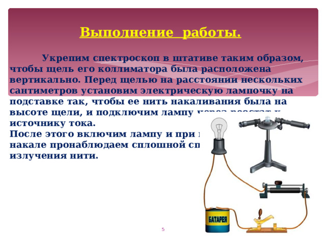 Выполнение работы.   Укрепим спектроскоп в штативе таким образом, чтобы щель его коллиматора была расположена вертикально. Перед щелью на расстоянии нескольких сантиметров установим электрическую лампочку на подставке так, чтобы ее нить накаливания была на высоте щели, и подключим лампу через реостат к источнику тока. После этого включим лампу и при полном накале пронаблюдаем сплошной спектр излучения нити.  
