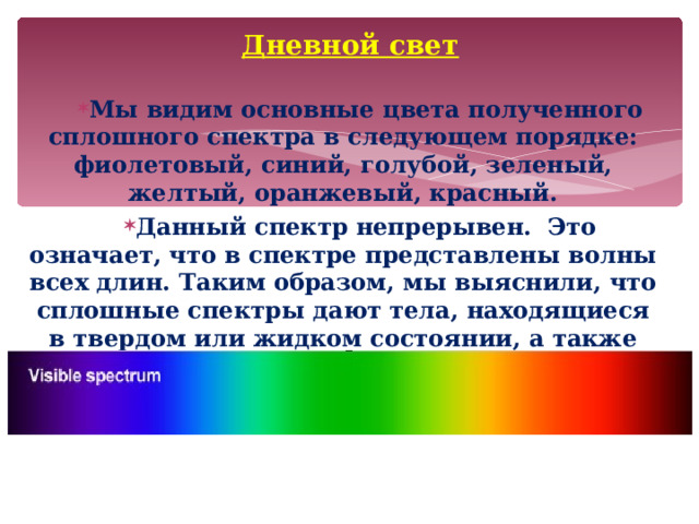 Дневной свет Мы видим основные цвета полученного сплошного спектра в следующем порядке: фиолетовый, синий, голубой, зеленый, желтый, оранжевый, красный. Данный спектр непрерывен. Это означает, что в спектре представлены волны всех длин. Таким образом, мы выяснили, что сплошные спектры дают тела, находящиеся в твердом или жидком состоянии, а также сильно сжатые газы.  