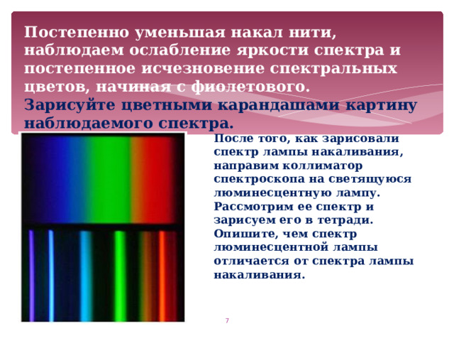 Постепенно уменьшая накал нити, наблюдаем ослабление яркости спектра и постепенное исчезновение спектральных цветов, начиная с фиолетового.  Зарисуйте цветными карандашами картину наблюдаемого спектра. После того, как зарисовали спектр лампы накаливания, направим коллиматор спектроскопа на светящуюся люминесцентную лампу. Рассмотрим ее спектр и зарисуем его в тетради. Опишите, чем спектр люминесцентной лампы отличается от спектра лампы накаливания.  