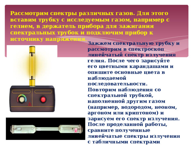 Рассмотрим спектры различных газов. Для этого вставим трубку с исследуемым газом, например с гелием, в держатель прибора для зажигания спектральных трубок и подключим прибор к источнику напряжения . Зажжем спектральную трубку и рассмотрим в спектроскоп линейчатый спектр излучения гелия. После чего зарисуйте его цветными карандашами и опишите основные цвета в наблюдаемой последовательности. Повторим наблюдения со спектральной трубкой, наполненной другим газом (например, водородом, неоном, аргоном или криптоном) и зарисуем его спектр излучения. После проделанной работы, сравните полученные линейчатые спектры излучения с табличными спектрами соответствующих газов и сделайте вывод.  