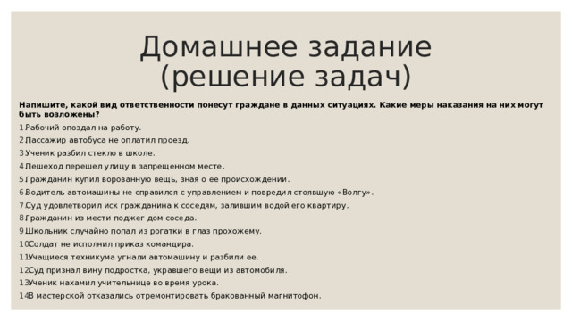 Домашнее задание  (решение задач) Напишите, какой вид ответственности понесут граждане в данных ситуациях. Какие меры наказания на них могут быть возложены? Рабочий опоздал на работу. Пассажир автобуса не оплатил проезд. Ученик разбил стекло в школе. Пешеход перешел улицу в запрещенном месте . Гражданин купил ворованную вещь, зная о ее происхождении . Водитель автомашины не справился с управлением и повредил стоявшую «Волгу». Суд удовлетворил иск гражданина к соседям, залившим водой его квартиру . Гражданин из мести поджег дом соседа. Школьник случайно попал из рогатки в глаз прохожему. Солдат не исполнил приказ командира. Учащиеся техникума угнали автомашину и разбили ее. Суд признал вину подростка, укравшего вещи из автомобиля. Ученик нахамил учительнице во время урока. В мастерской отказались отремонтировать бракованный магнитофон. 