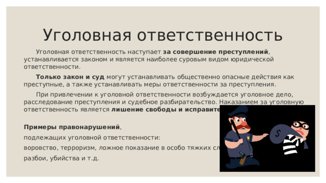 Уголовная ответственность   Уголовная ответственность наступает за совершение преступлений , устанавливается законом и является наиболее суровым видом юридической ответственности.  Только закон и суд могут устанавливать общественно опасные действия как преступные, а также устанавливать меры ответственности за преступления.  При привлечении к уголовной ответственности возбуждается уголовное дело, расследование преступления и судебное разбирательство. Наказанием за уголовную ответственность является лишение свободы и исправительные работы .   Примеры правонарушений , подлежащих уголовной ответственности: воровство, терроризм, ложное показание в особо тяжких случаях, разбои, убийства и т.д.   