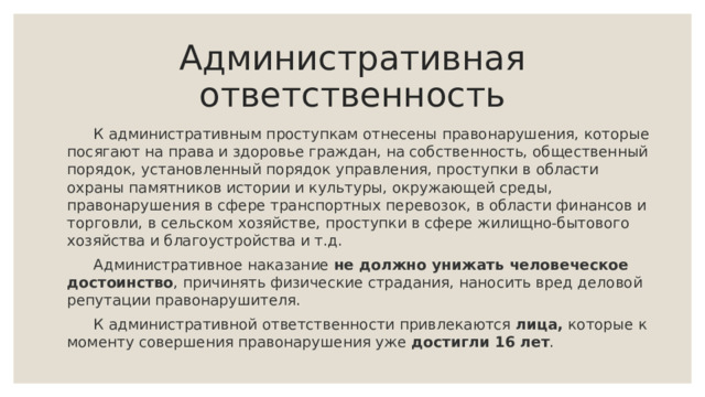 Административная ответственность  К административным проступкам отнесены правонарушения, которые посягают на права и здоровье граждан, на собственность, общественный порядок, установленный порядок управления, проступки в области охраны памятников истории и культуры, окружающей среды, правонарушения в сфере транспортных перевозок, в области финансов и торговли, в сельском хозяйстве, проступки в сфере жилищно-бытового хозяйства и благоустройства и т.д.  Административное наказание не должно унижать человеческое достоинство , причинять физические страдания, наносить вред деловой репутации правонарушителя.  К административной ответственности привлекаются лица, которые к моменту совершения правонарушения уже достигли 16 лет .   