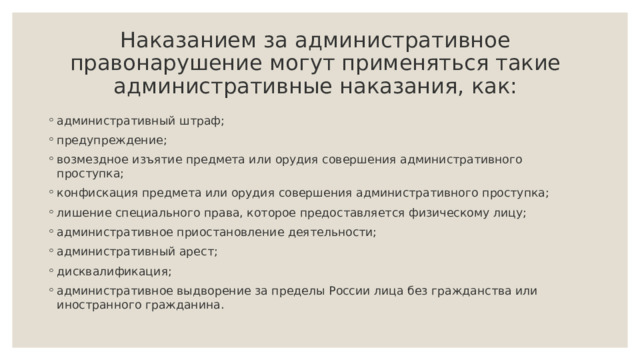  Наказанием за административное правонарушение могут применяться такие административные наказания, как:   административный штраф; предупреждение; возмездное изъятие предмета или орудия совершения административного проступка; конфискация предмета или орудия совершения административного проступка; лишение специального права, которое предоставляется физическому лицу; административное приостановление деятельности; административный арест; дисквалификация; административное выдворение за пределы России лица без гражданства или иностранного гражданина.   