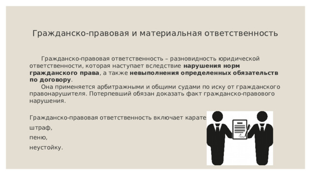  Гражданско-правовая и материальная ответственность    Гражданско-правовая ответственность – разновидность юридической ответственности, которая наступает вследствие нарушения норм гражданского права , а также невыполнения определенных обязательств по договору .   Она применяется арбитражными и общими судами по иску от гражданского правонарушителя. Потерпевший обязан доказать факт гражданско-правового нарушения.   Гражданско-правовая ответственность включает карательные санкции: штраф, пеню, неустойку. 