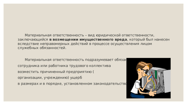  Материальная ответственность – вид юридической ответственности, заключающийся в возмещении имущественного вреда , который был нанесен вследствие неправомерных действий в процессе осуществления лицом служебных обязанностей.   Материальная ответственность подразумевает обязанность сотрудника или работника трудового коллектива возместить причиненный предприятию ( организации, учреждению) ущерб в размерах и в порядке, установленном законодательством. 