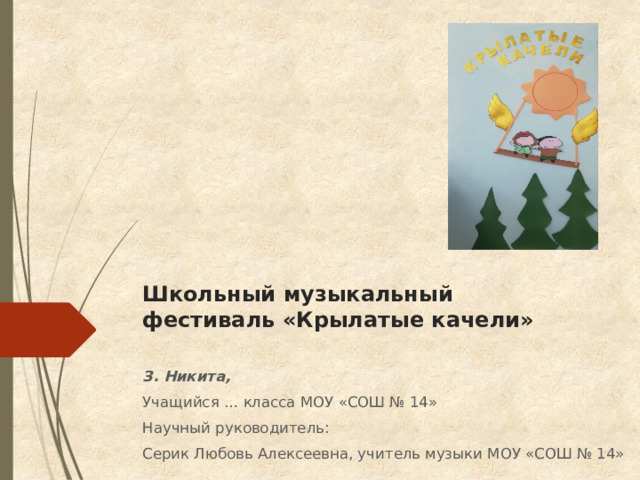 Школьный музыкальный фестиваль «Крылатые качели» З. Никита, Учащийся … класса МОУ «СОШ № 14» Научный руководитель: Серик Любовь Алексеевна, учитель музыки МОУ «СОШ № 14» 
