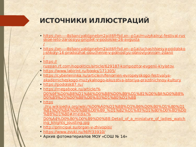 ИСТОЧНИКИ ИЛЛЮСТРАЦИЙ https://xn----8sbancyabljpnebm2aiit6frfsd.xn--p1ai/muzykalnyj-festival-russkoe-leto-zarossiyu-projdet-v-podolske-26-avgusta / https://xn----8sbancyabljpnebm2aiit6frfsd.xn--p1ai/uchashhiesya-podolskoj-shkoly-14-prodolzhat-obuchenie-v-polnostyu-obnovlyonnom-zdanii / https:// russian.rt.com/nopolitics/article/629187-kompozitor-evgenii-krylatov https://www.labirint.ru/books/171305 / https :// cyberleninka . ru / article / n / fenomen - evropeyskogo - festivalya - akademicheskogo - muzykalnogo - iskusstva - istoriya - prazdnichnoy - kultury https://podolsk87.ru / https://megabook.ru/article/% D0%9F%D0%B8%D1%84%D0%B8%D0%B9%D1%81%D0%BA%D0%B8%D0%B5%20%D0%B8%D0%B3%D1%80%D1%8B https ://ru.wikipedia.org/wiki/%D0%A0%D1%8B%D1%86%D0%B0%D1%80%D1%81%D0%BA%D0%B8%D0%B9_%D1%82%D1%83%D1%80%D0%BD%D0%B8%D1%80#/media/% D0%A4%D0%B0%D0%B9%D0%BB:Detail_of_a_miniature_of_ladies_watching_knights_jousting.jpg http://principal.su/organ-v-zhivopisi / https://www.zvuki.ru/M/P/33910 / Архив фотоматериалов МОУ «СОШ № 14» 