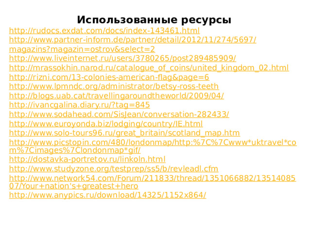 Использованные ресурсы http://rudocs.exdat.com/docs/index-143461.html http:// www.partner - inform.de/partner/detail/2012/11/274/5697/ magazins?magazin = ostrov&select =2 http://www.liveinternet.ru/users/3780265/post289485909/ http://mrassokhin.narod.ru/catalogue_of_coins/united_kingdom_02.html http://rizni.com/13-colonies-american-flag&page=6 http://www.lpmndc.org/administrator/betsy-ross-teeth http://blogs.uab.cat/travellingaroundtheworld/2009/04/ http://ivancgalina.diary.ru/?tag=845 http://www.sodahead.com/SisJean/conversation-282433/ http://www.euroyonda.biz/lodging/country/IE.html http://www.solo-tours96.ru/great_britain/scotland_map.htm http://www.picstopin.com/480/londonmap/http:%7C%7Cwww*uktravel*com%7Cimages%7Clondonmap*gif/ http://dostavka-portretov.ru/linkoln.html http://www.studyzone.org/testprep/ss5/b/revleadl.cfm http://www.network54.com/Forum/211833/thread/1351066882/1351408507/Your+nation's+greatest+hero http://www.anypics.ru/download/14325/1152x864/ 
