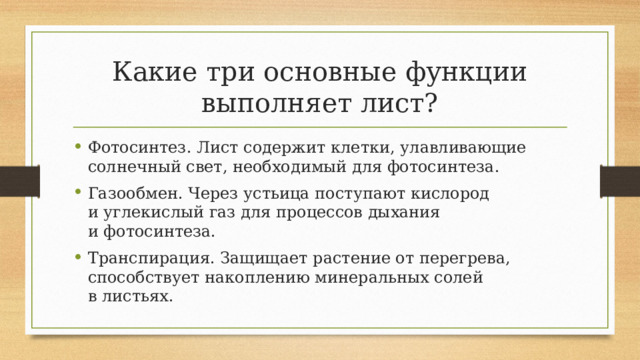 Какие три основные функции выполняет лист? Фотосинтез. Лист содержит клетки, улавливающие солнечный свет, необходимый для фотосинтеза. Газообмен. Через устьица поступают кислород и углекислый газ для процессов дыхания и фотосинтеза. Транспирация. Защищает растение от перегрева, способствует накоплению минеральных солей в листьях. 