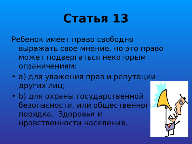 Статья 13 Ребенок имеет право свободно выражать свое мнение, но это право может подвергаться некоторым ограничениям: a) для уважения прав и репутации других лиц; b) для охраны государственной безопасности, или общественного порядка. Здоровья и нравственности населения. 