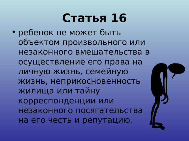 Статья 16 ребенок не может быть объектом произвольного или незаконного вмешательства в осуществление его права на личную жизнь, семейную жизнь, неприкосновенность жилища или тайну корреспонденции или незаконного посягательства на его честь и репутацию. 
